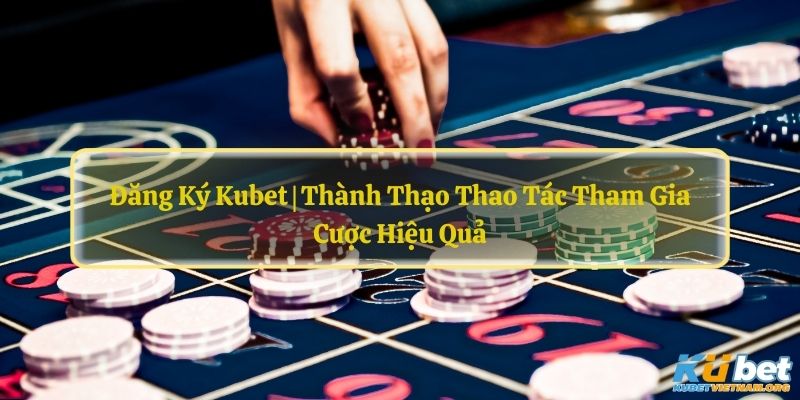 Đăng Ký Kubet | Thành Thạo Thao Tác Tham Gia Cược Hiệu Quả