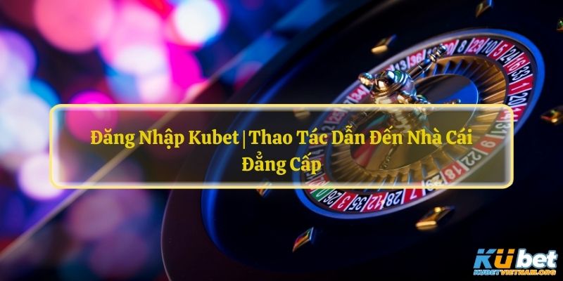 Đăng Nhập Kubet | Thao Tác Dẫn Đến Nhà Cái Đẳng Cấp